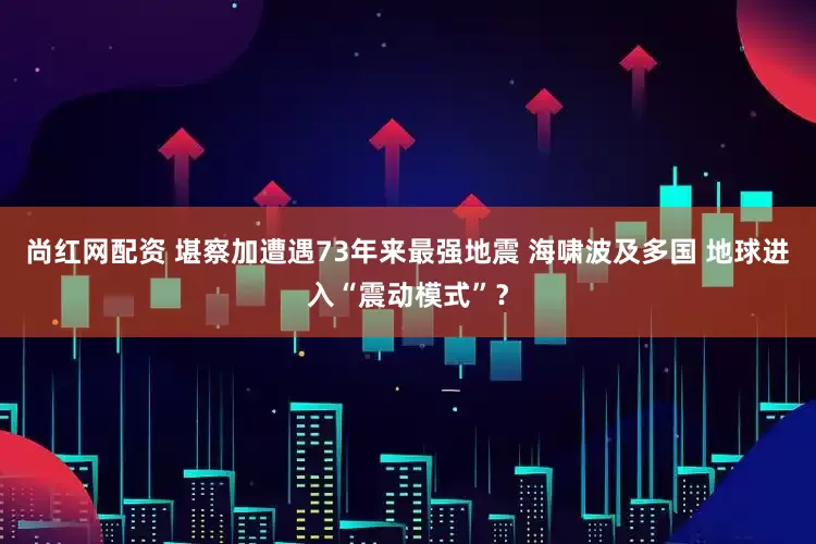 尚红网配资 堪察加遭遇73年来最强地震 海啸波及多国 地球进入“震动模式”？