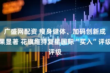 广盛网配资 瘦身健体、加码创新成果显著 花旗维持复星国际“买入”评级